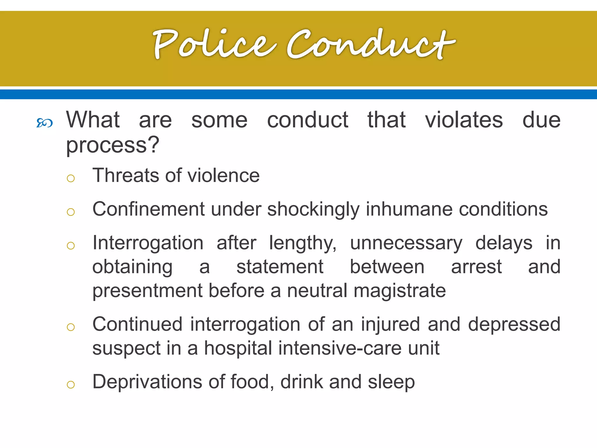 What are some conduct that violates due
process?
o Threats of violence
o Confinement under shockingly inhumane conditions
o Interrogation after lengthy, unnecessary delays in
obtaining a statement between arrest and
presentment before a neutral magistrate
o Continued interrogation of an injured and depressed
suspect in a hospital intensive-care unit
o Deprivations of food, drink and sleep
 