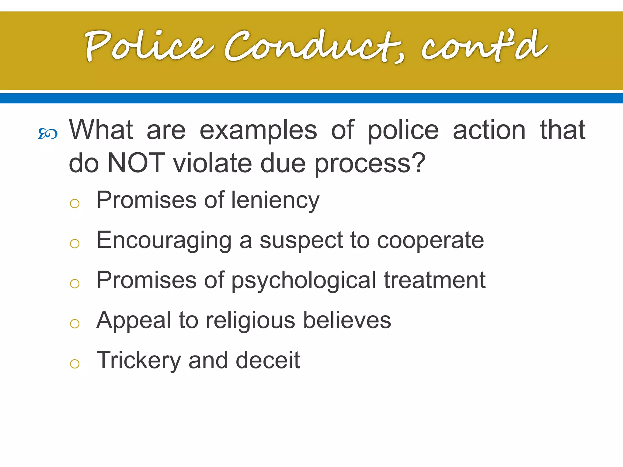  What are examples of police action that
do NOT violate due process?
o Promises of leniency
o Encouraging a suspect to cooperate
o Promises of psychological treatment
o Appeal to religious believes
o Trickery and deceit
 