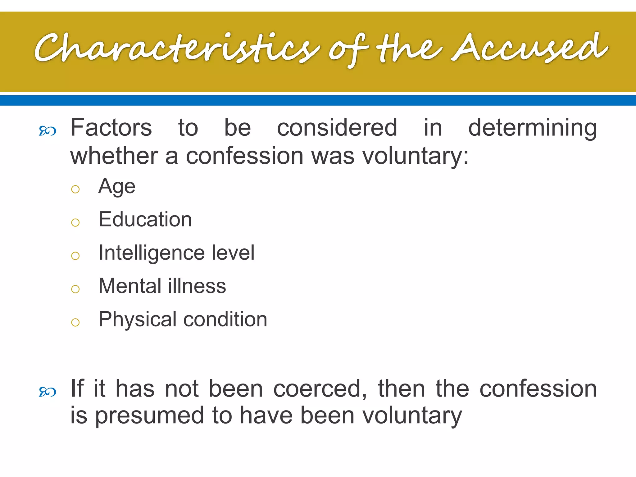  Factors to be considered in determining
whether a confession was voluntary:
o Age
o Education
o Intelligence level
o Mental illness
o Physical condition
 If it has not been coerced, then the confession
is presumed to have been voluntary
 