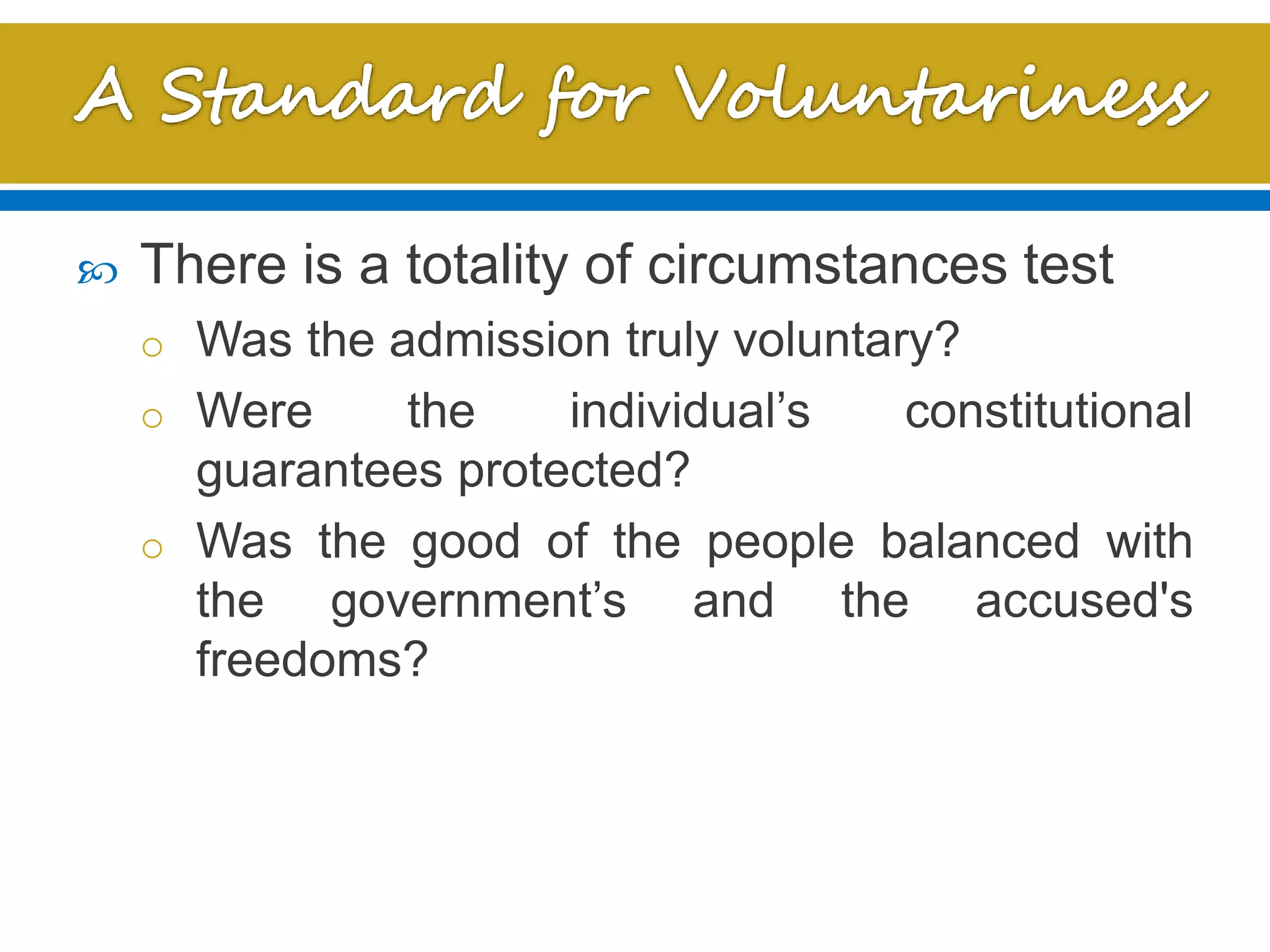  There is a totality of circumstances test
o Was the admission truly voluntary?
o Were the individual’s constitutional
guarantees protected?
o Was the good of the people balanced with
the government’s and the accused's
freedoms?
 
