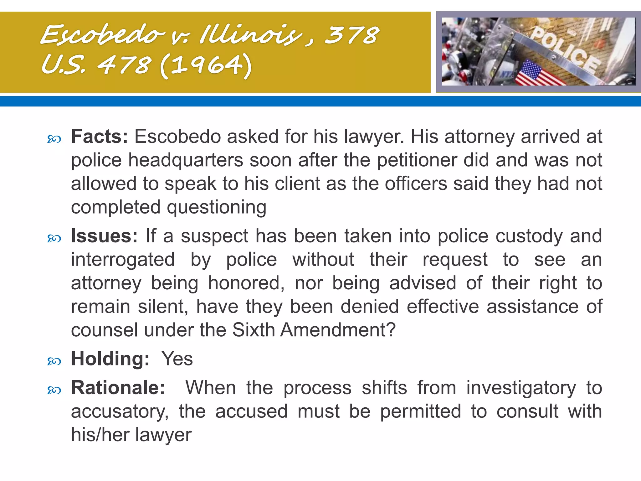  Facts: Escobedo asked for his lawyer. His attorney arrived at
police headquarters soon after the petitioner did and was not
allowed to speak to his client as the officers said they had not
completed questioning
 Issues: If a suspect has been taken into police custody and
interrogated by police without their request to see an
attorney being honored, nor being advised of their right to
remain silent, have they been denied effective assistance of
counsel under the Sixth Amendment?
 Holding: Yes
 Rationale: When the process shifts from investigatory to
accusatory, the accused must be permitted to consult with
his/her lawyer
 