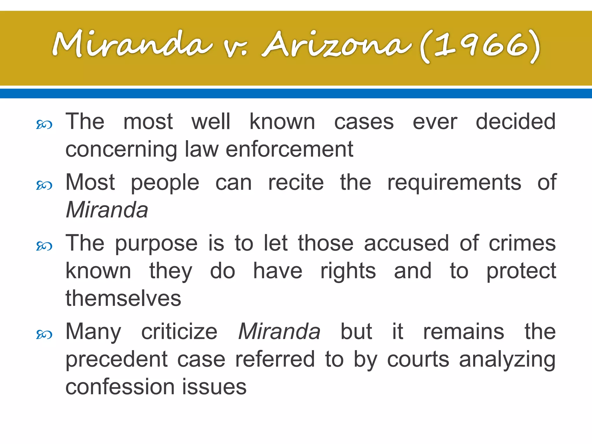  The most well known cases ever decided
concerning law enforcement
 Most people can recite the requirements of
Miranda
 The purpose is to let those accused of crimes
known they do have rights and to protect
themselves
 Many criticize Miranda but it remains the
precedent case referred to by courts analyzing
confession issues
 