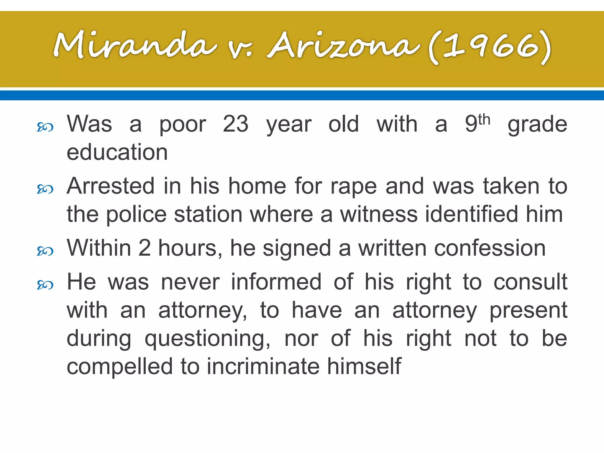  Was a poor 23 year old with a 9th grade
education
 Arrested in his home for rape and was taken to
the police station where a witness identified him
 Within 2 hours, he signed a written confession
 He was never informed of his right to consult
with an attorney, to have an attorney present
during questioning, nor of his right not to be
compelled to incriminate himself
 