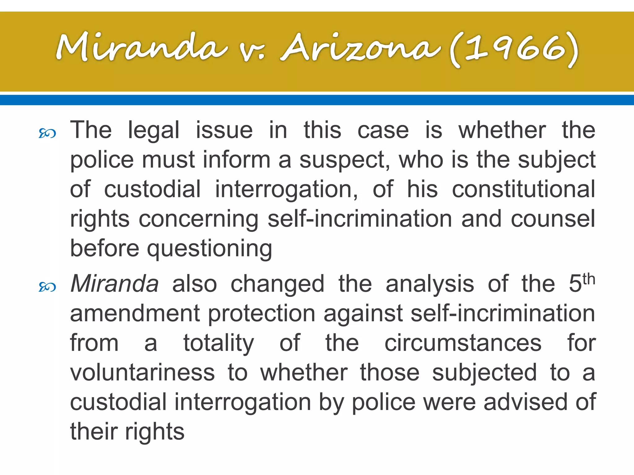  The legal issue in this case is whether the
police must inform a suspect, who is the subject
of custodial interrogation, of his constitutional
rights concerning self-incrimination and counsel
before questioning
 Miranda also changed the analysis of the 5th
amendment protection against self-incrimination
from a totality of the circumstances for
voluntariness to whether those subjected to a
custodial interrogation by police were advised of
their rights
 