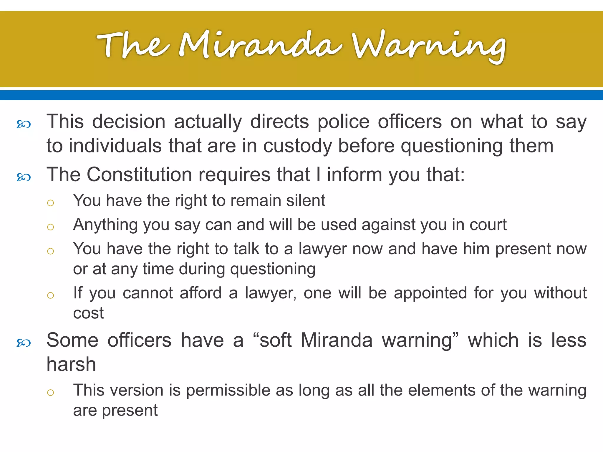  This decision actually directs police officers on what to say
to individuals that are in custody before questioning them
 The Constitution requires that I inform you that:
o You have the right to remain silent
o Anything you say can and will be used against you in court
o You have the right to talk to a lawyer now and have him present now
or at any time during questioning
o If you cannot afford a lawyer, one will be appointed for you without
cost
 Some officers have a “soft Miranda warning” which is less
harsh
o This version is permissible as long as all the elements of the warning
are present
 
