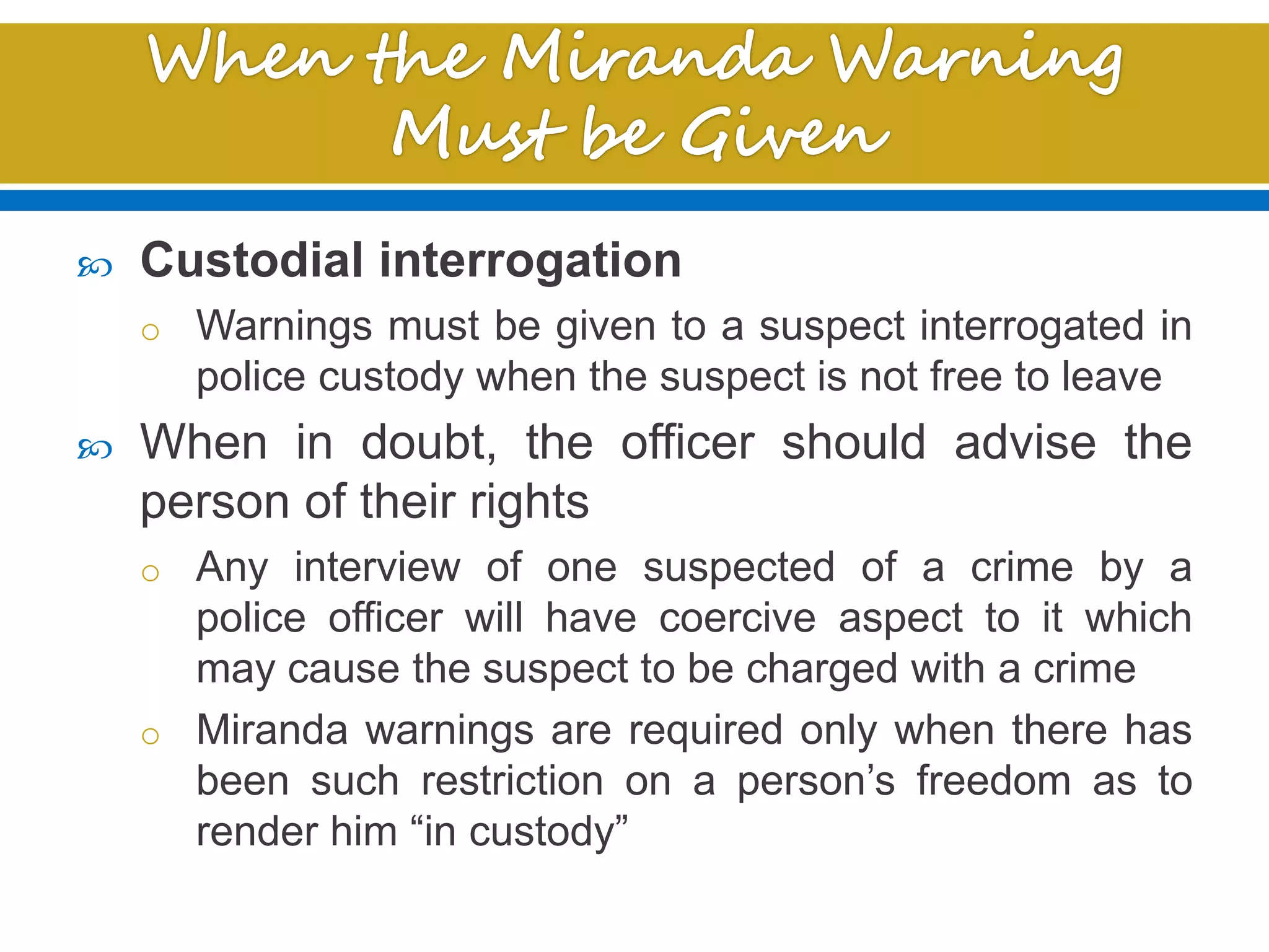  Custodial interrogation
o Warnings must be given to a suspect interrogated in
police custody when the suspect is not free to leave
 When in doubt, the officer should advise the
person of their rights
o Any interview of one suspected of a crime by a
police officer will have coercive aspect to it which
may cause the suspect to be charged with a crime
o Miranda warnings are required only when there has
been such restriction on a person’s freedom as to
render him “in custody”
 