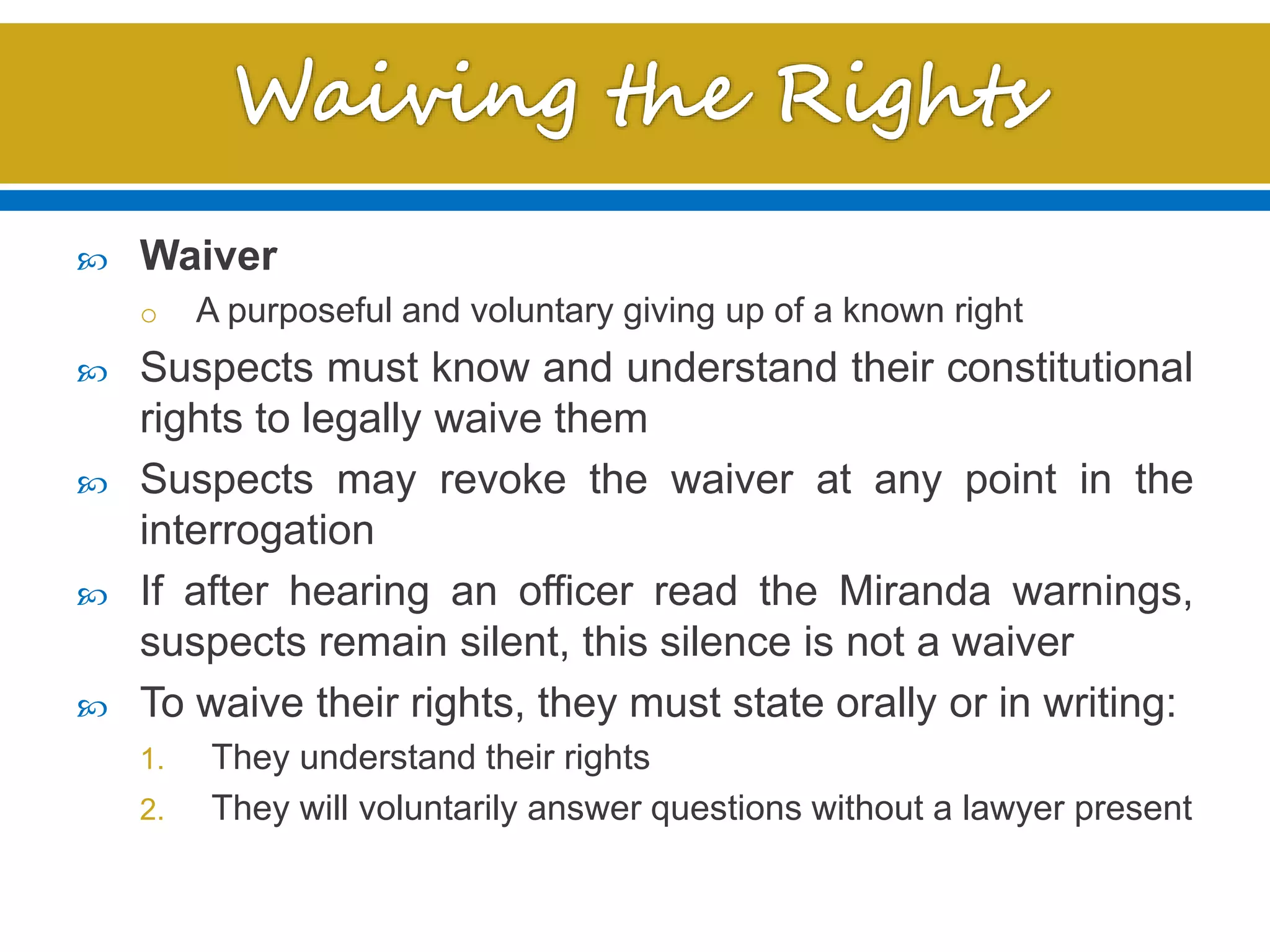  Waiver
o A purposeful and voluntary giving up of a known right
 Suspects must know and understand their constitutional
rights to legally waive them
 Suspects may revoke the waiver at any point in the
interrogation
 If after hearing an officer read the Miranda warnings,
suspects remain silent, this silence is not a waiver
 To waive their rights, they must state orally or in writing:
1. They understand their rights
2. They will voluntarily answer questions without a lawyer present
 