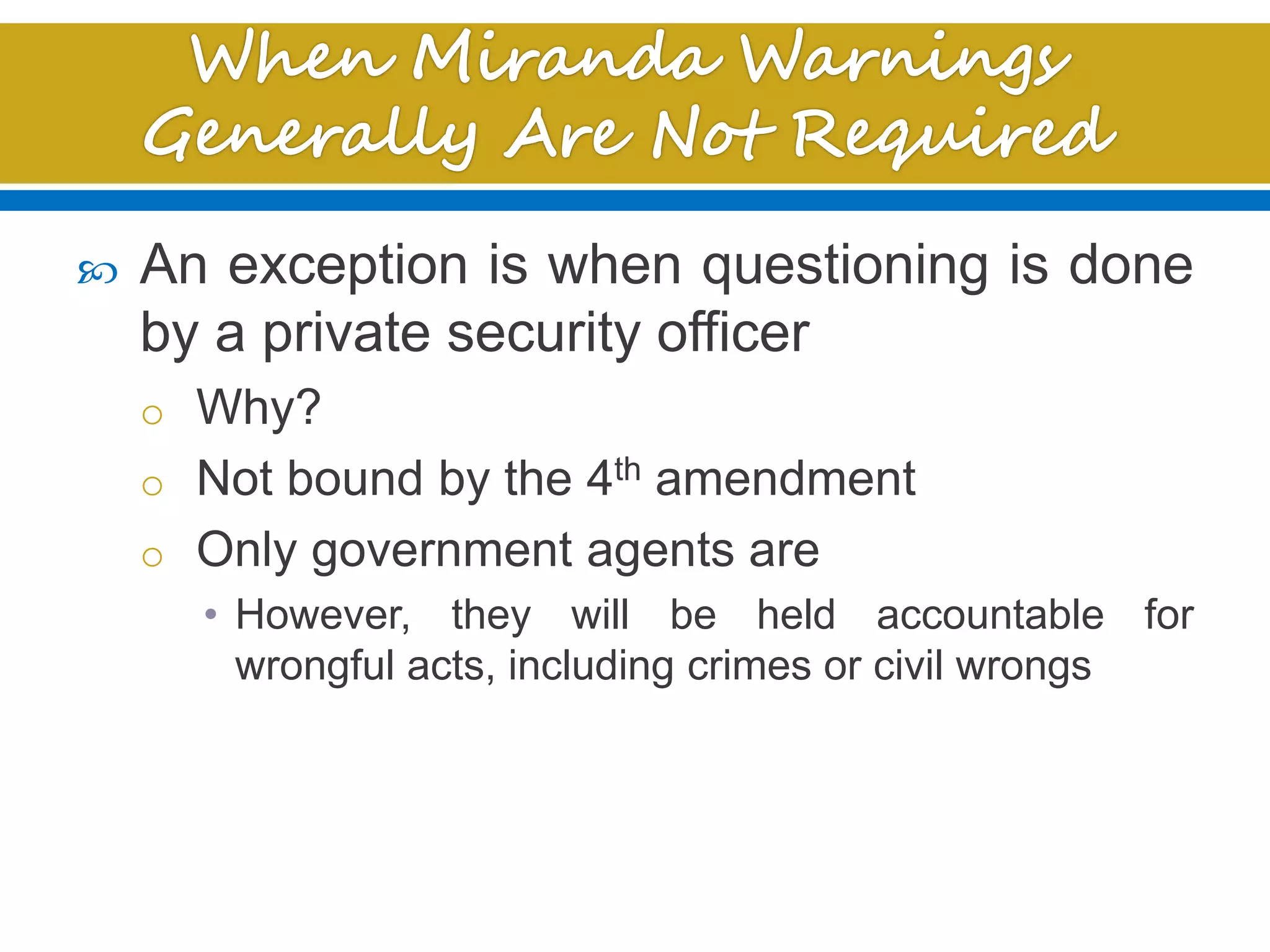  An exception is when questioning is done
by a private security officer
o Why?
o Not bound by the 4th amendment
o Only government agents are
• However, they will be held accountable for
wrongful acts, including crimes or civil wrongs
 