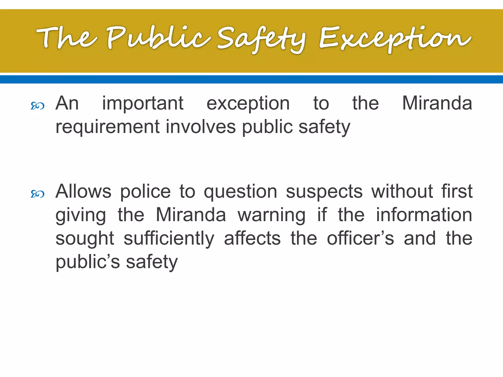  An important exception to the Miranda
requirement involves public safety
 Allows police to question suspects without first
giving the Miranda warning if the information
sought sufficiently affects the officer’s and the
public’s safety
 