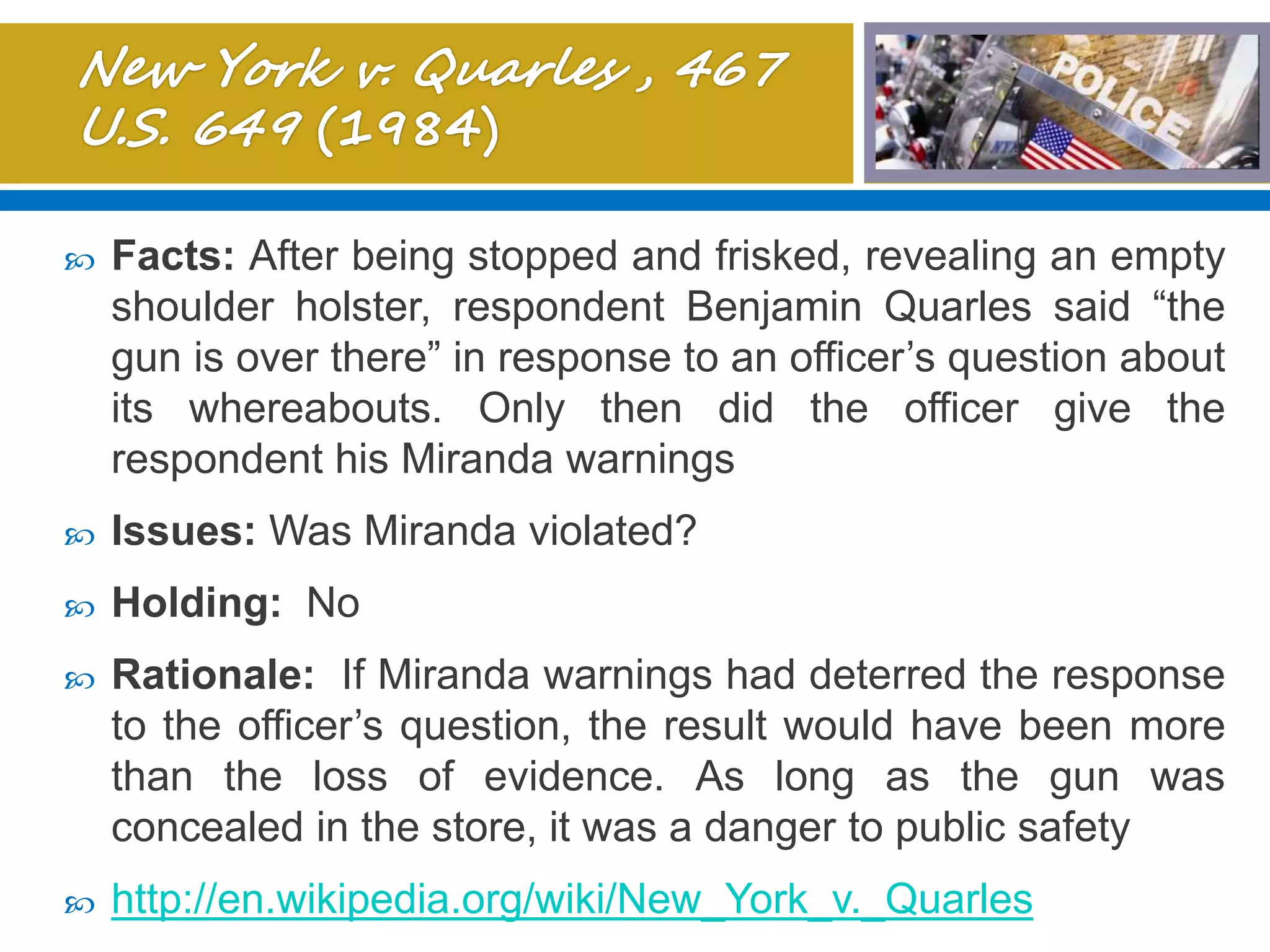  Facts: After being stopped and frisked, revealing an empty
shoulder holster, respondent Benjamin Quarles said “the
gun is over there” in response to an officer’s question about
its whereabouts. Only then did the officer give the
respondent his Miranda warnings
 Issues: Was Miranda violated?
 Holding: No
 Rationale: If Miranda warnings had deterred the response
to the officer’s question, the result would have been more
than the loss of evidence. As long as the gun was
concealed in the store, it was a danger to public safety
 http://en.wikipedia.org/wiki/New_York_v._Quarles
 