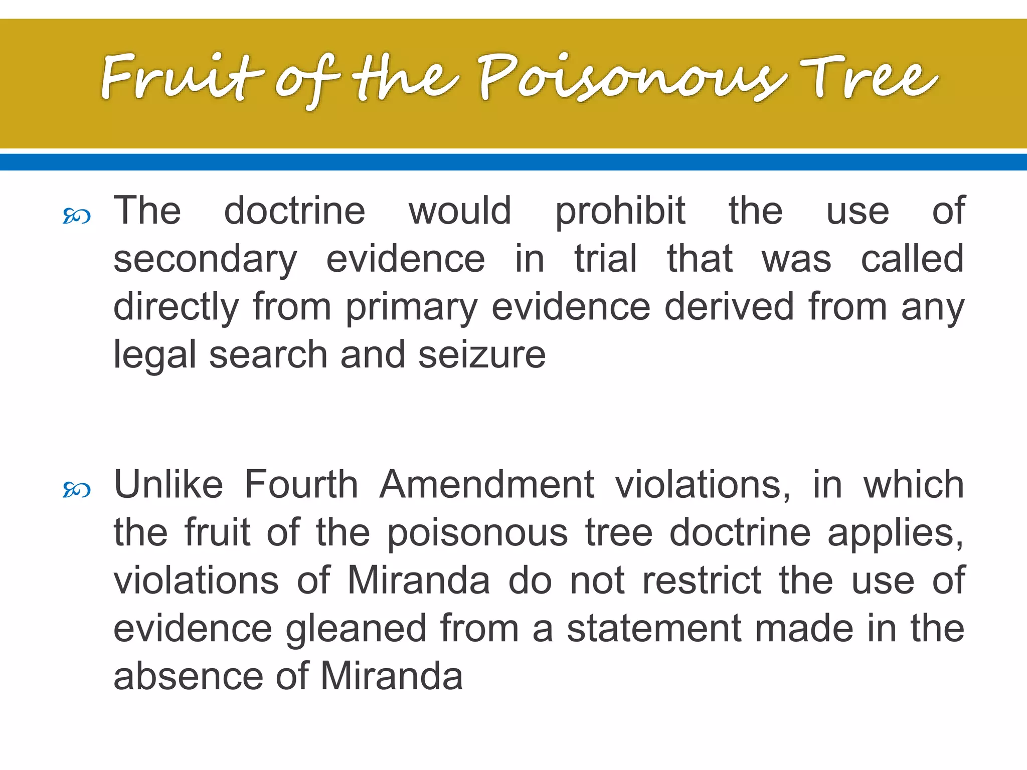  The doctrine would prohibit the use of
secondary evidence in trial that was called
directly from primary evidence derived from any
legal search and seizure
 Unlike Fourth Amendment violations, in which
the fruit of the poisonous tree doctrine applies,
violations of Miranda do not restrict the use of
evidence gleaned from a statement made in the
absence of Miranda
 