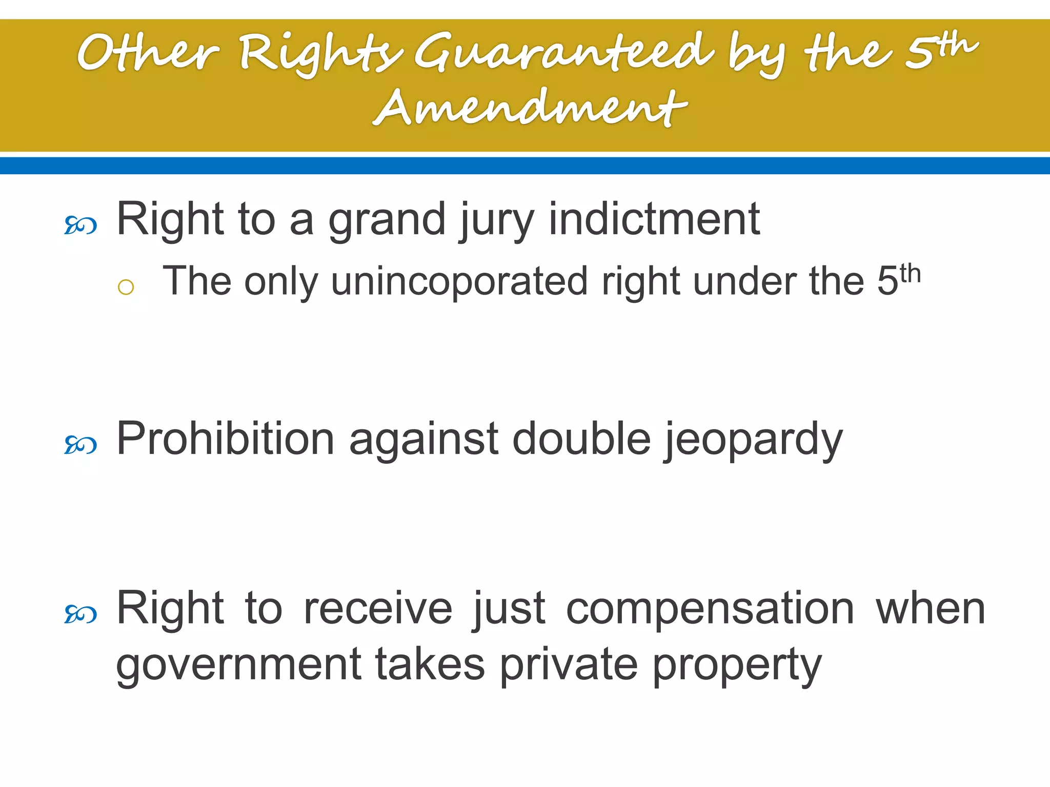  Right to a grand jury indictment
o The only unincoporated right under the 5th
 Prohibition against double jeopardy
 Right to receive just compensation when
government takes private property
 