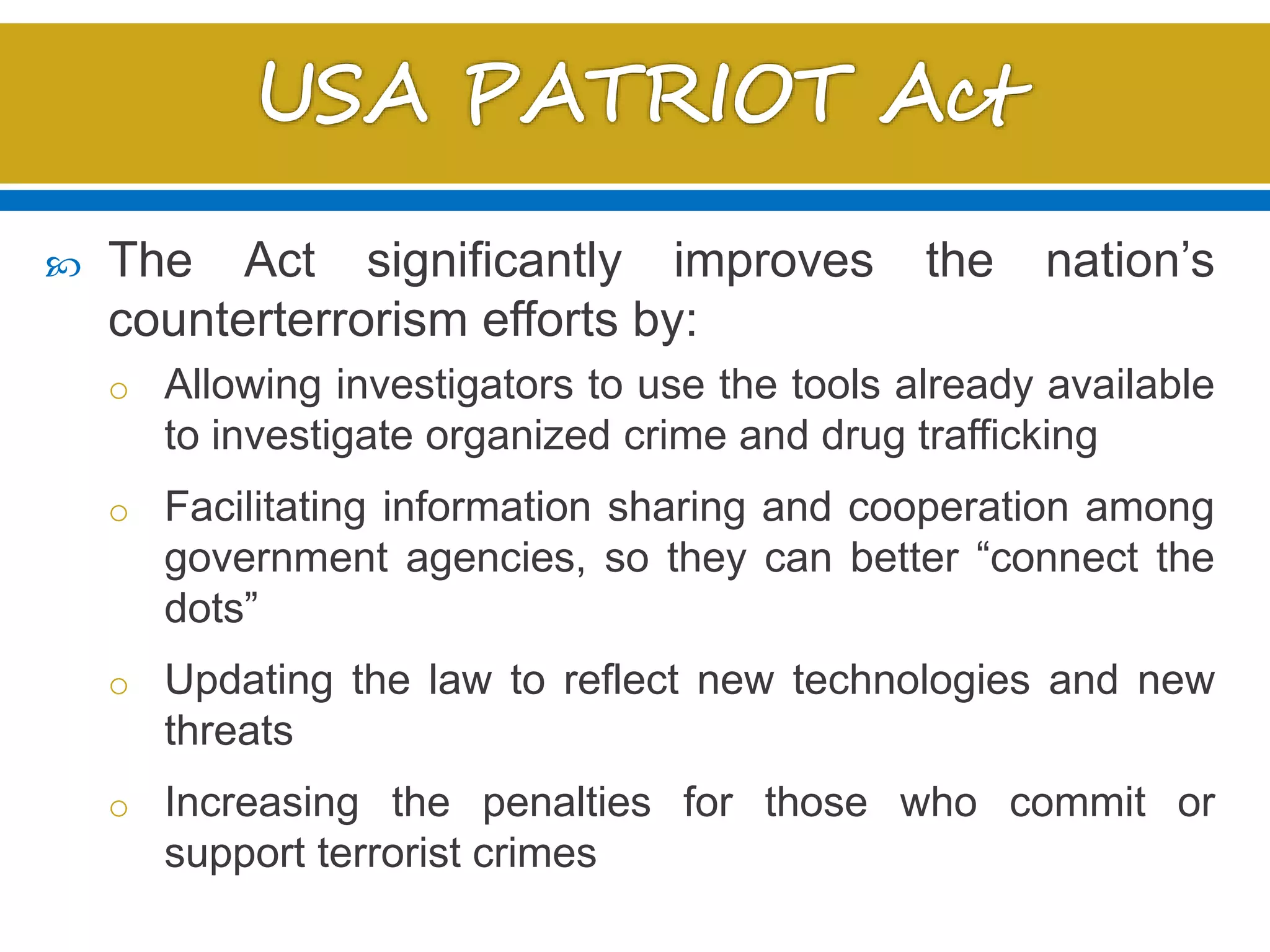  The Act significantly improves the nation’s
counterterrorism efforts by:
o Allowing investigators to use the tools already available
to investigate organized crime and drug trafficking
o Facilitating information sharing and cooperation among
government agencies, so they can better “connect the
dots”
o Updating the law to reflect new technologies and new
threats
o Increasing the penalties for those who commit or
support terrorist crimes
 