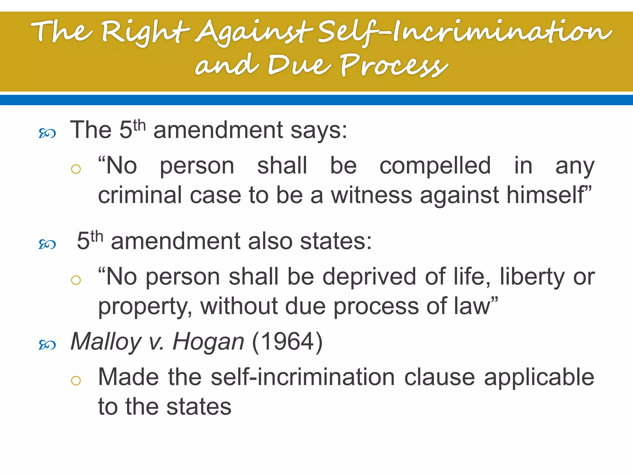  The 5th amendment says:
o “No person shall be compelled in any
criminal case to be a witness against himself”
 5th amendment also states:
o “No person shall be deprived of life, liberty or
property, without due process of law”
 Malloy v. Hogan (1964)
o Made the self-incrimination clause applicable
to the states
 