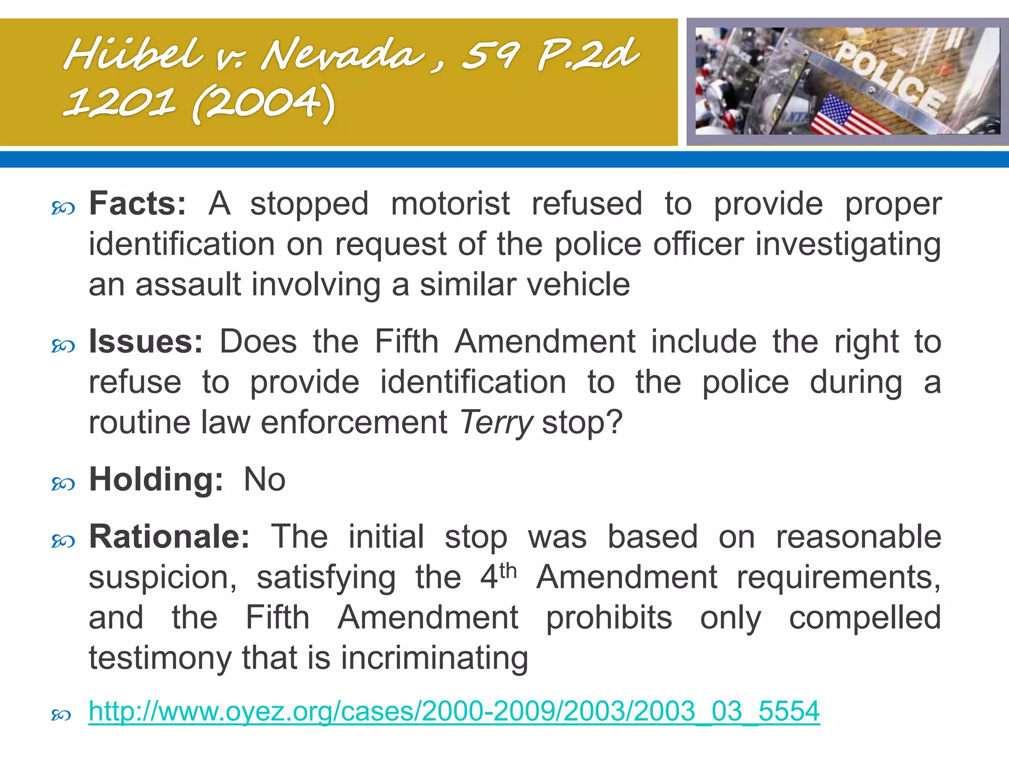  Facts: A stopped motorist refused to provide proper
identification on request of the police officer investigating
an assault involving a similar vehicle
 Issues: Does the Fifth Amendment include the right to
refuse to provide identification to the police during a
routine law enforcement Terry stop?
 Holding: No
 Rationale: The initial stop was based on reasonable
suspicion, satisfying the 4th Amendment requirements,
and the Fifth Amendment prohibits only compelled
testimony that is incriminating
 http://www.oyez.org/cases/2000-2009/2003/2003_03_5554
 