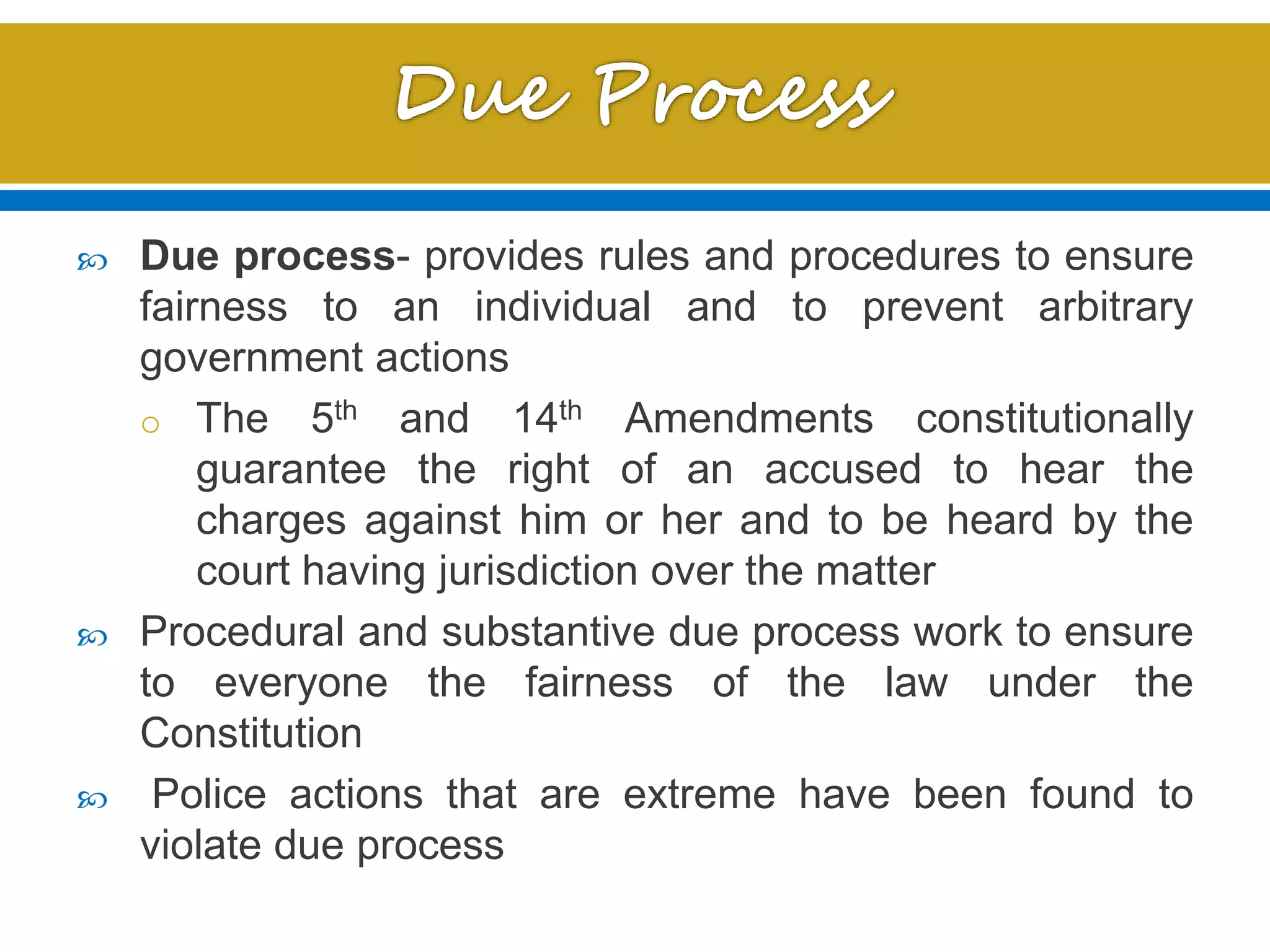  Due process- provides rules and procedures to ensure
fairness to an individual and to prevent arbitrary
government actions
o The 5th and 14th Amendments constitutionally
guarantee the right of an accused to hear the
charges against him or her and to be heard by the
court having jurisdiction over the matter
 Procedural and substantive due process work to ensure
to everyone the fairness of the law under the
Constitution
 Police actions that are extreme have been found to
violate due process
 