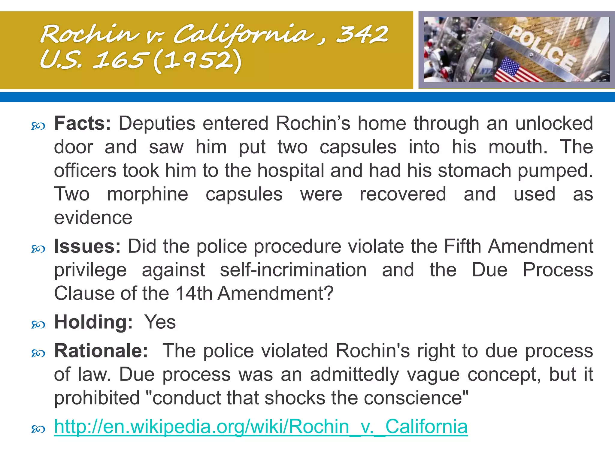  Facts: Deputies entered Rochin’s home through an unlocked
door and saw him put two capsules into his mouth. The
officers took him to the hospital and had his stomach pumped.
Two morphine capsules were recovered and used as
evidence
 Issues: Did the police procedure violate the Fifth Amendment
privilege against self-incrimination and the Due Process
Clause of the 14th Amendment?
 Holding: Yes
 Rationale: The police violated Rochin's right to due process
of law. Due process was an admittedly vague concept, but it
prohibited "conduct that shocks the conscience"
 http://en.wikipedia.org/wiki/Rochin_v._California
 