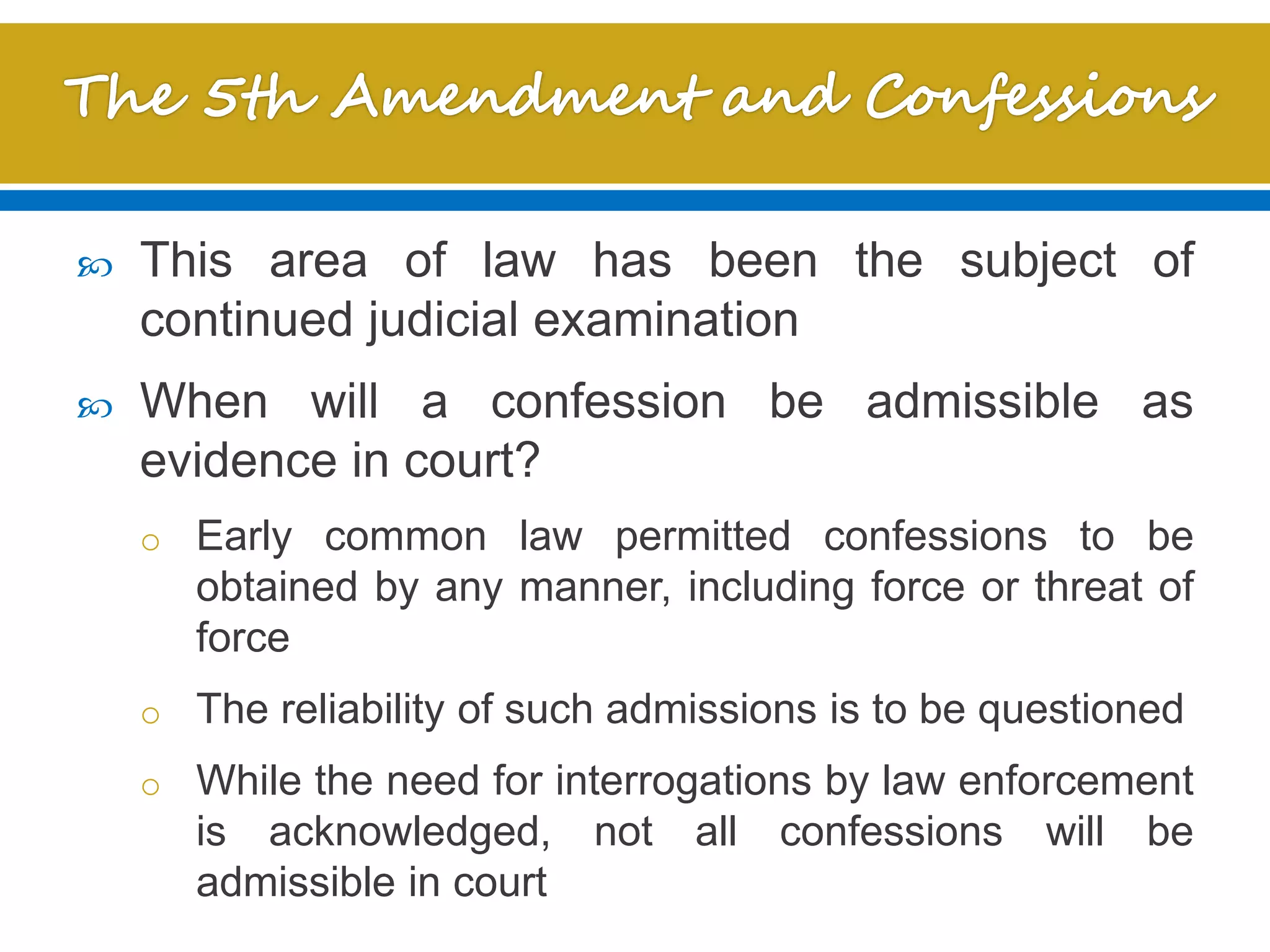  This area of law has been the subject of
continued judicial examination
 When will a confession be admissible as
evidence in court?
o Early common law permitted confessions to be
obtained by any manner, including force or threat of
force
o The reliability of such admissions is to be questioned
o While the need for interrogations by law enforcement
is acknowledged, not all confessions will be
admissible in court
 