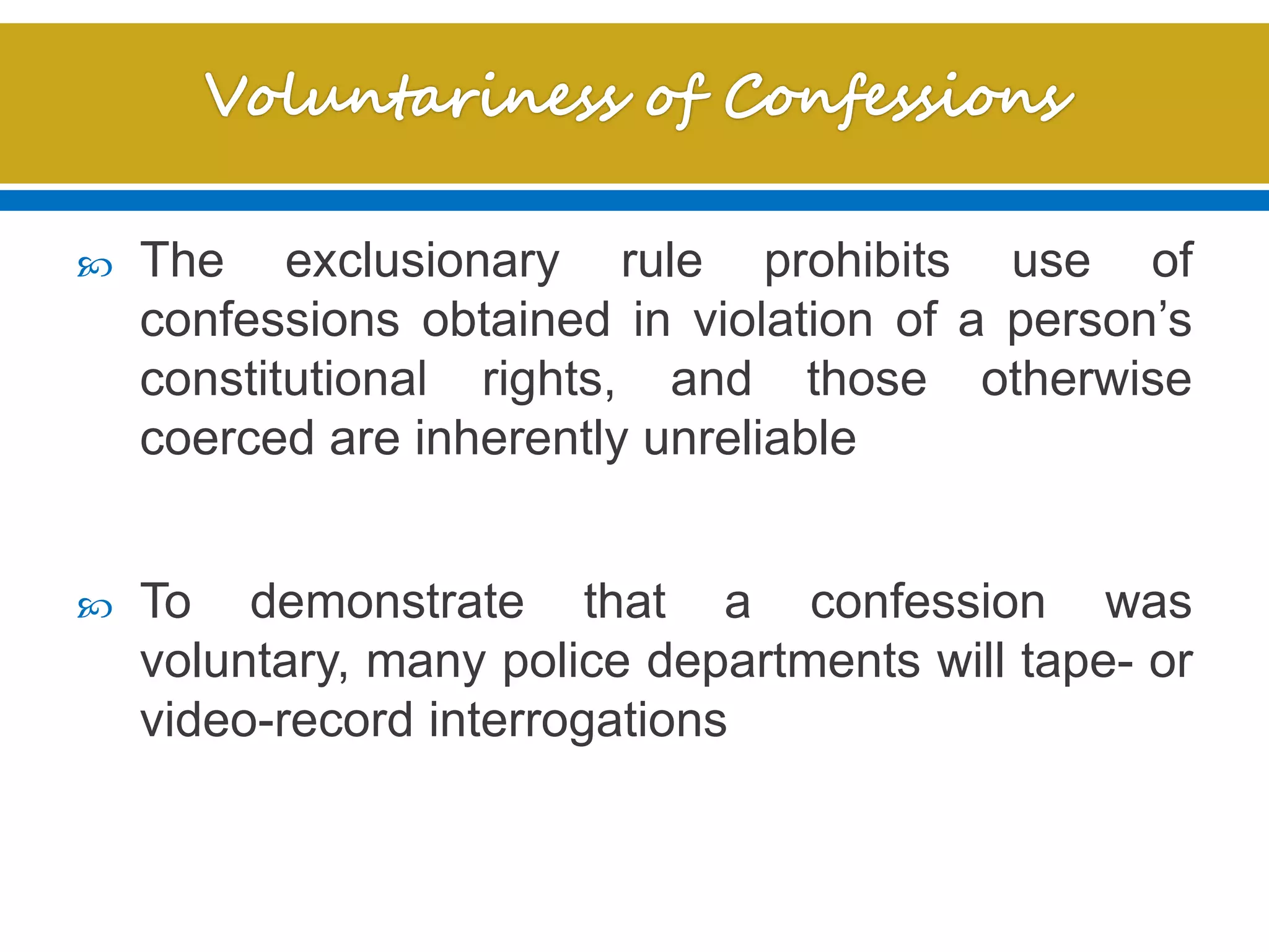  The exclusionary rule prohibits use of
confessions obtained in violation of a person’s
constitutional rights, and those otherwise
coerced are inherently unreliable
 To demonstrate that a confession was
voluntary, many police departments will tape- or
video-record interrogations
 