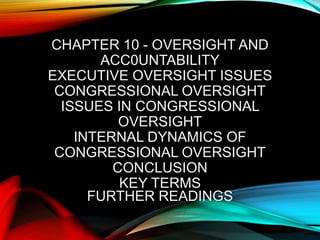 CHAPTER 10 - OVERSIGHT AND
ACC0UNTABILITY
EXECUTIVE OVERSIGHT ISSUES
CONGRESSIONAL OVERSIGHT
ISSUES IN CONGRESSIONAL
OVERSIGHT
INTERNAL DYNAMICS OF
CONGRESSIONAL OVERSIGHT
CONCLUSION
KEY TERMS
FURTHER READINGS
 