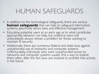 HUMAN SAFEGUARDS
• In addition to the technological safeguards, there are various
  human safeguards that can help to safeguard information
  systems, speciﬁcally ethics, laws, and effective management.
• Educating potential users at an early age as to what constitutes
  appropriate behavior can help, but unethical users will
  undoubtedly always remain a problem for those wanting to
  maintain IS security.
• Additionally, there are numerous federal and state laws against
  unauthorized use of networks and computer systems.
  Unfortunately, individuals who want unauthorized access to
  networks and computer systems usually ﬁnd a way to exploit
  them; often, after the fact, laws are enacted to prohibit that activity
  in the future.
 