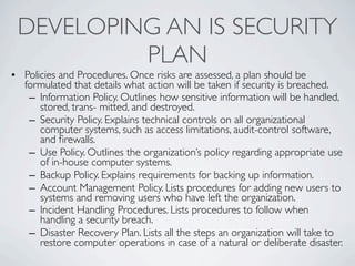 DEVELOPING AN IS SECURITY
          PLAN
• Policies and Procedures. Once risks are assessed, a plan should be
  formulated that details what action will be taken if security is breached.
   – Information Policy. Outlines how sensitive information will be handled,
      stored, trans- mitted, and destroyed.
   – Security Policy. Explains technical controls on all organizational
      computer systems, such as access limitations, audit-control software,
      and ﬁrewalls.
   – Use Policy. Outlines the organization’s policy regarding appropriate use
      of in-house computer systems.
   – Backup Policy. Explains requirements for backing up information.
   – Account Management Policy. Lists procedures for adding new users to
      systems and removing users who have left the organization.
   – Incident Handling Procedures. Lists procedures to follow when
      handling a security breach.
   – Disaster Recovery Plan. Lists all the steps an organization will take to
      restore computer operations in case of a natural or deliberate disaster.
 