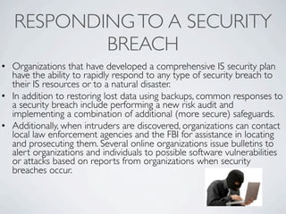 RESPONDING TO A SECURITY
           BREACH
• Organizations that have developed a comprehensive IS security plan
  have the ability to rapidly respond to any type of security breach to
  their IS resources or to a natural disaster.
• In addition to restoring lost data using backups, common responses to
  a security breach include performing a new risk audit and
  implementing a combination of additional (more secure) safeguards.
• Additionally, when intruders are discovered, organizations can contact
  local law enforcement agencies and the FBI for assistance in locating
  and prosecuting them. Several online organizations issue bulletins to
  alert organizations and individuals to possible software vulnerabilities
  or attacks based on reports from organizations when security
  breaches occur.
 