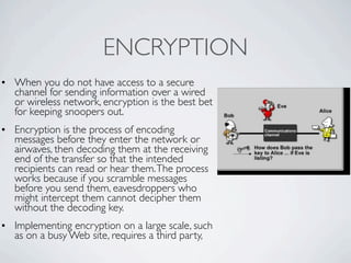 ENCRYPTION
• When you do not have access to a secure
  channel for sending information over a wired
  or wireless network, encryption is the best bet
  for keeping snoopers out.
• Encryption is the process of encoding
  messages before they enter the network or
  airwaves, then decoding them at the receiving
  end of the transfer so that the intended
  recipients can read or hear them. The process
  works because if you scramble messages
  before you send them, eavesdroppers who
  might intercept them cannot decipher them
  without the decoding key.
• Implementing encryption on a large scale, such
  as on a busy Web site, requires a third party,
 