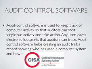 AUDIT-CONTROL SOFTWARE

• Audit-control software is used to keep track of
  computer activity so that auditors can spot
  suspicious activity and take action. Any user leaves
  electronic footprints that auditors can trace. Audit-
  control software helps creating an audit trail, a
  record showing who has used a computer system
  and how it was used.
 
