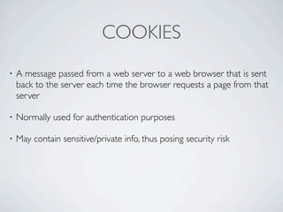 COOKIES
•   A message passed from a web server to a web browser that is sent
    back to the server each time the browser requests a page from that
    server

•   Normally used for authentication purposes

•   May contain sensitive/private info, thus posing security risk
 