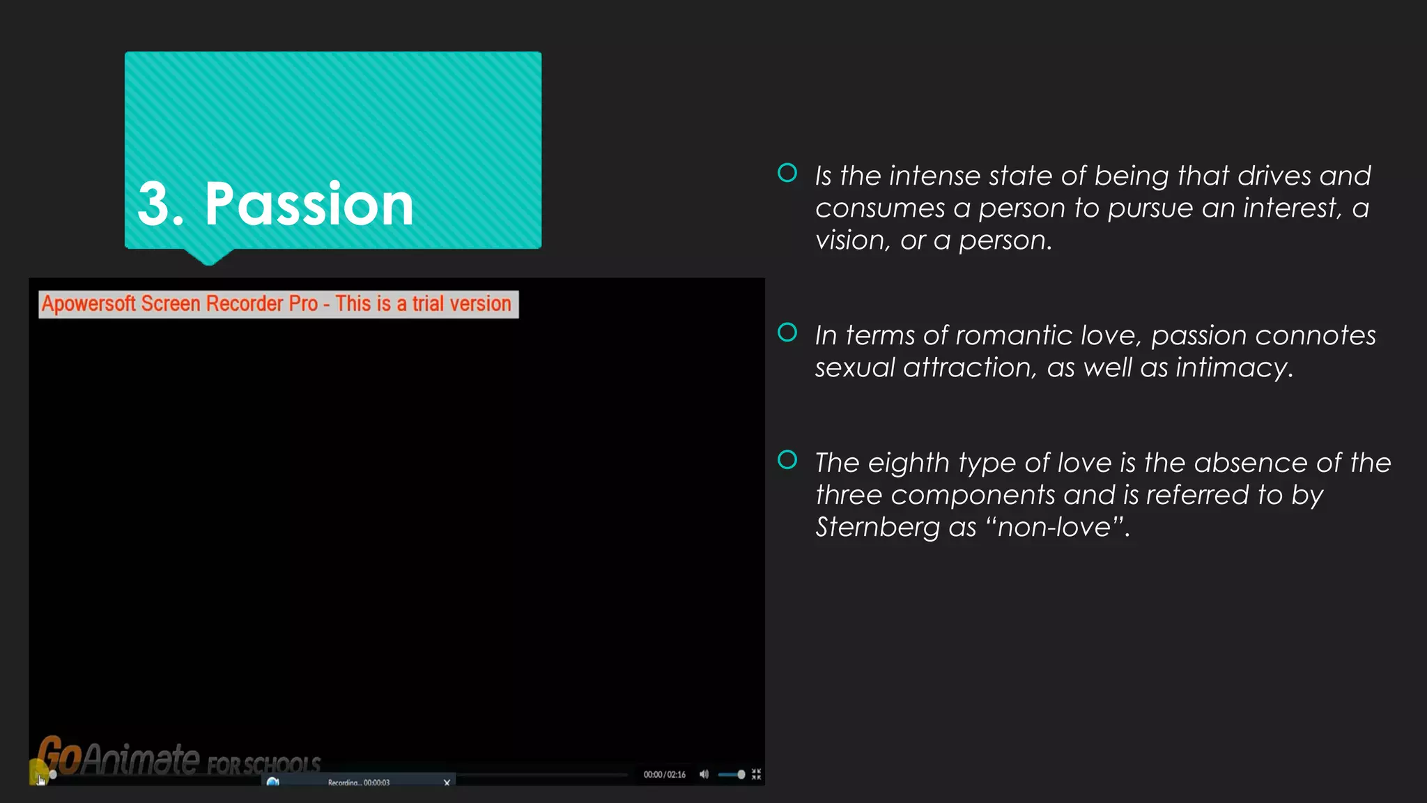 3. Passion
 Is the intense state of being that drives and
consumes a person to pursue an interest, a
vision, or a person.
 In terms of romantic love, passion connotes
sexual attraction, as well as intimacy.
 The eighth type of love is the absence of the
three components and is referred to by
Sternberg as “non-love”.
 