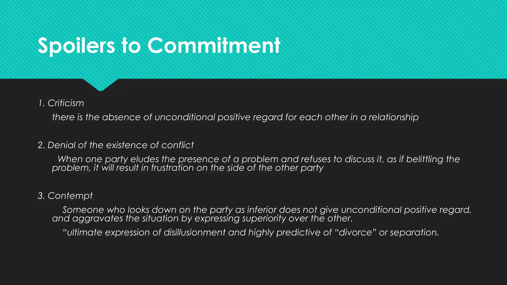 Spoilers to Commitment
1. Criticism
there is the absence of unconditional positive regard for each other in a relationship
2. Denial of the existence of conflict
When one party eludes the presence of a problem and refuses to discuss it, as if belittling the
problem, it will result in frustration on the side of the other party
3. Contempt
Someone who looks down on the party as inferior does not give unconditional positive regard,
and aggravates the situation by expressing superiority over the other.
“ultimate expression of disillusionment and highly predictive of “divorce” or separation.
 