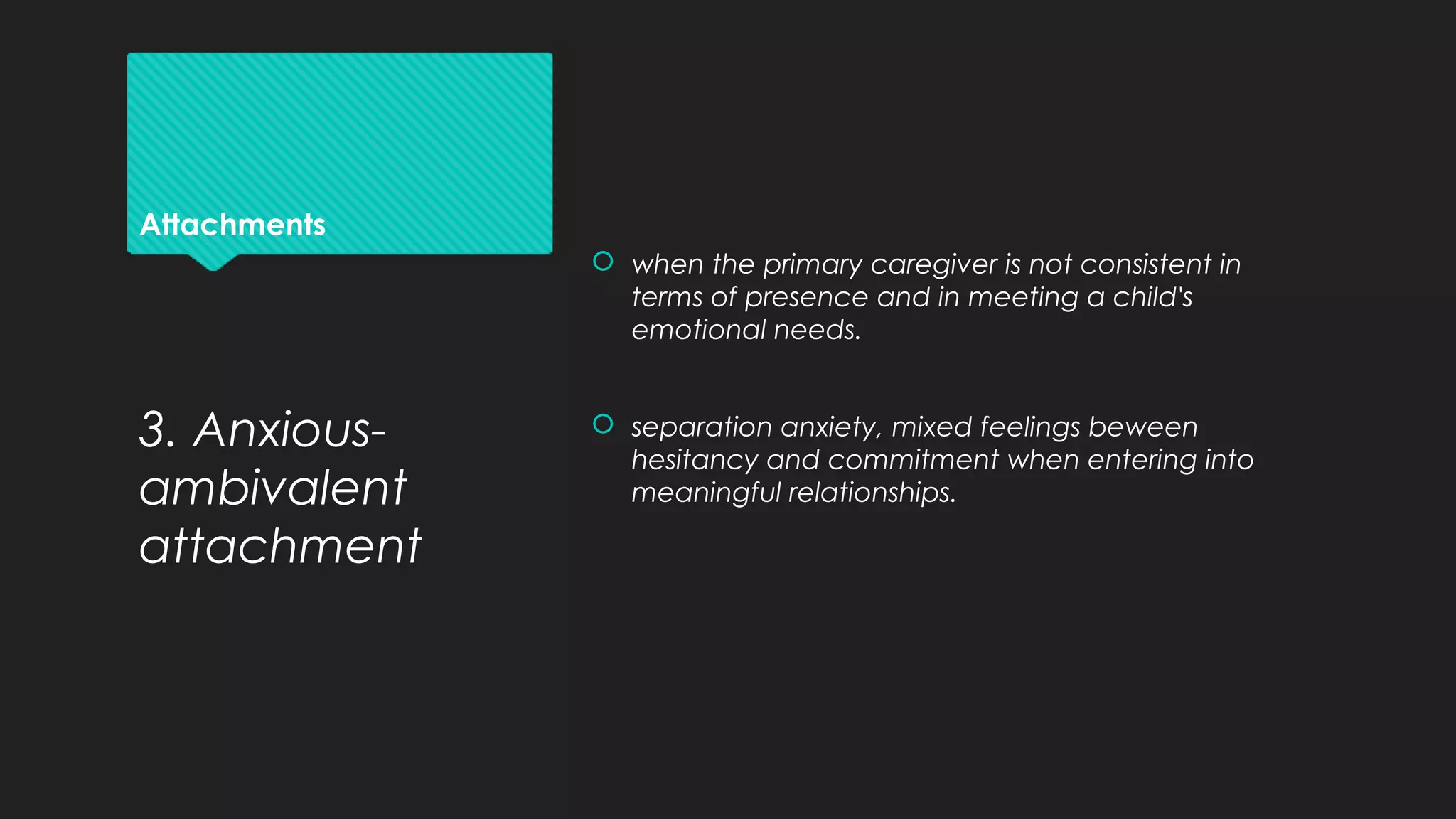 Attachments
 when the primary caregiver is not consistent in
terms of presence and in meeting a child's
emotional needs.
 separation anxiety, mixed feelings beween
hesitancy and commitment when entering into
meaningful relationships.
3. Anxious-
ambivalent
attachment
 