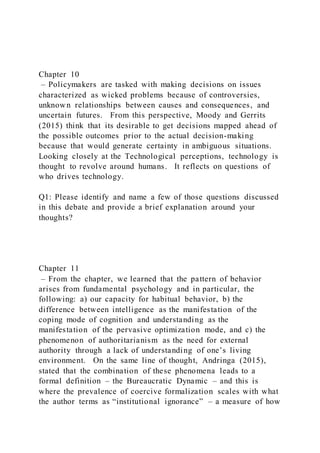 Chapter 10
– Policymakers are tasked with making decisions on issues
characterized as wicked problems because of controversies,
unknown relationships between causes and consequences, and
uncertain futures. From this perspective, Moody and Gerrits
(2015) think that its desirable to get decisions mapped ahead of
the possible outcomes prior to the actual decision-making
because that would generate certainty in ambiguous situations.
Looking closely at the Technological perceptions, technology is
thought to revolve around humans. It reflects on questions of
who drives technology.
Q1: Please identify and name a few of those questions discussed
in this debate and provide a brief explanation around your
thoughts?
Chapter 11
– From the chapter, we learned that the pattern of behavior
arises from fundamental psychology and in particular, the
following: a) our capacity for habitual behavior, b) the
difference between intelligence as the manifestation of the
coping mode of cognition and understanding as the
manifestation of the pervasive optimization mode, and c) the
phenomenon of authoritarianism as the need for external
authority through a lack of understanding of one’s living
environment. On the same line of thought, Andringa (2015),
stated that the combination of these phenomena leads to a
formal definition – the Bureaucratic Dynamic – and this is
where the prevalence of coercive formalization scales with what
the author terms as “institutional ignorance” – a measure of how
 