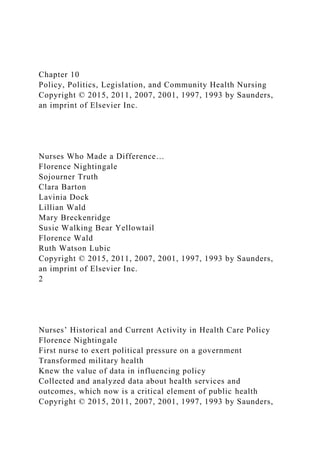 Chapter 10
Policy, Politics, Legislation, and Community Health Nursing
Copyright © 2015, 2011, 2007, 2001, 1997, 1993 by Saunders,
an imprint of Elsevier Inc.
Nurses Who Made a Difference…
Florence Nightingale
Sojourner Truth
Clara Barton
Lavinia Dock
Lillian Wald
Mary Breckenridge
Susie Walking Bear Yellowtail
Florence Wald
Ruth Watson Lubic
Copyright © 2015, 2011, 2007, 2001, 1997, 1993 by Saunders,
an imprint of Elsevier Inc.
2
Nurses’ Historical and Current Activity in Health Care Policy
Florence Nightingale
First nurse to exert political pressure on a government
Transformed military health
Knew the value of data in influencing policy
Collected and analyzed data about health services and
outcomes, which now is a critical element of public health
Copyright © 2015, 2011, 2007, 2001, 1997, 1993 by Saunders,
 