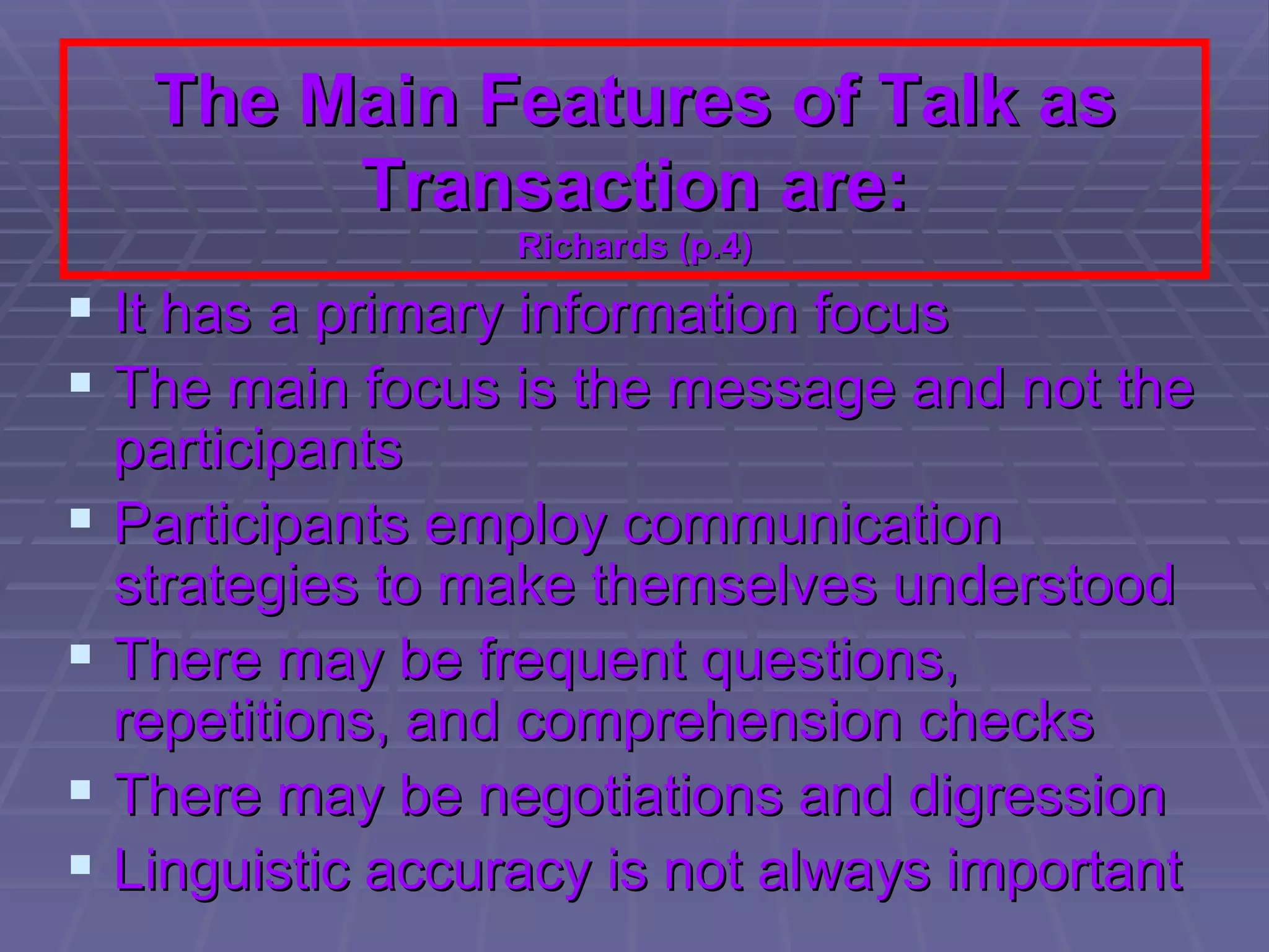 The Main Features of Talk as Transaction are: Richards (p.4) It has a primary information focus The main focus is the message and not the participants Participants employ communication strategies to make themselves understood There may be frequent questions, repetitions, and comprehension checks There may be negotiations and digression Linguistic accuracy is not always important 