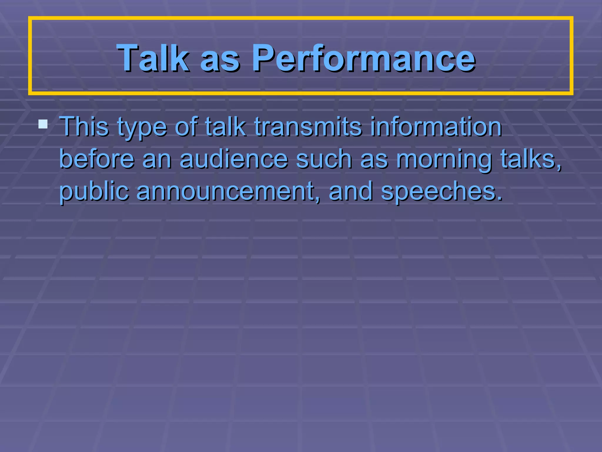 Talk as Performance   This type of talk transmits information before an audience such as morning talks, public announcement, and speeches.  
