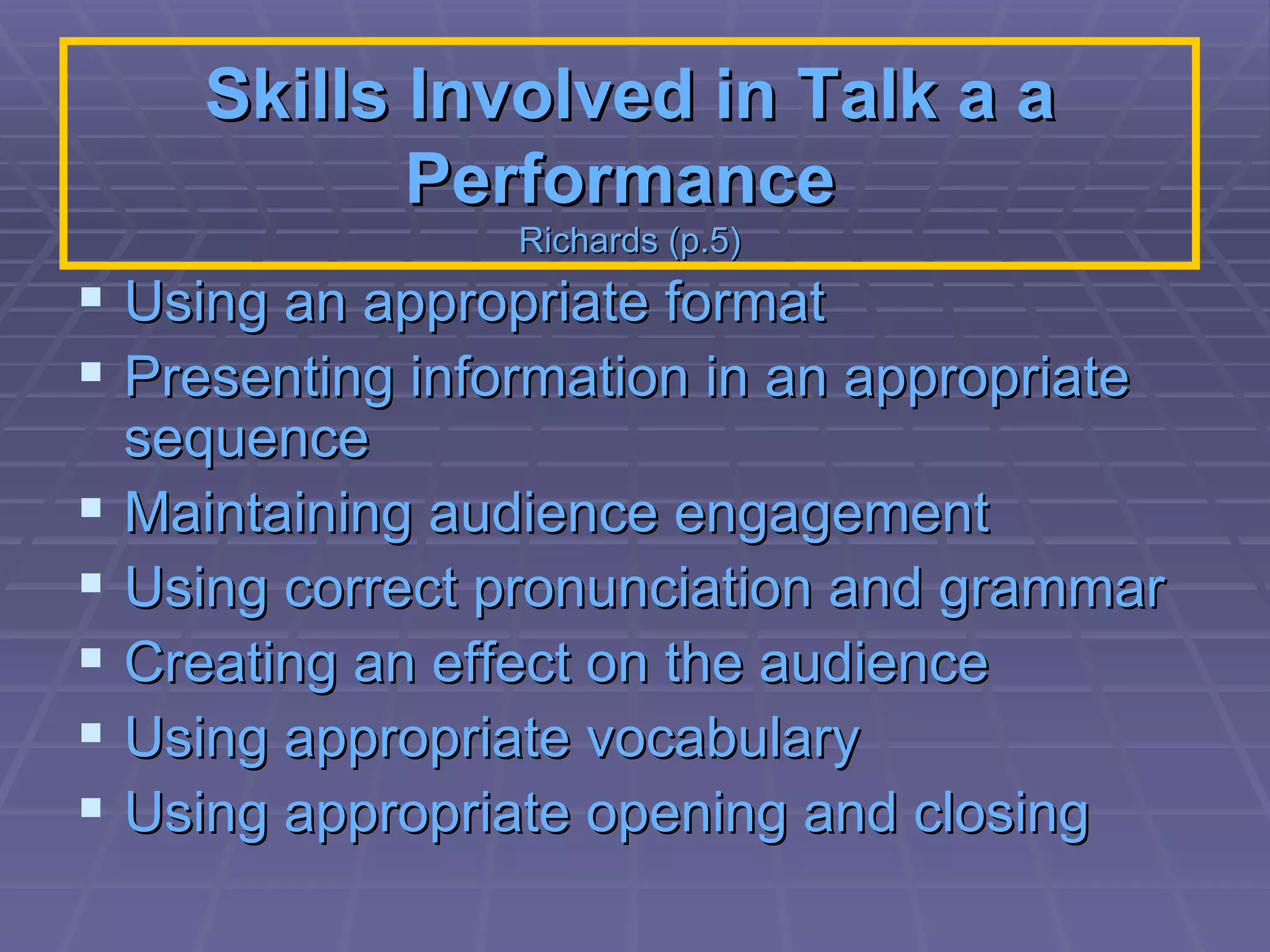 Skills Involved in Talk a a Performance   Richards (p.5) Using an appropriate format  Presenting information in an appropriate sequence  Maintaining audience engagement  Using correct pronunciation and grammar  Creating an effect on the audience  Using appropriate vocabulary  Using appropriate opening and closing   