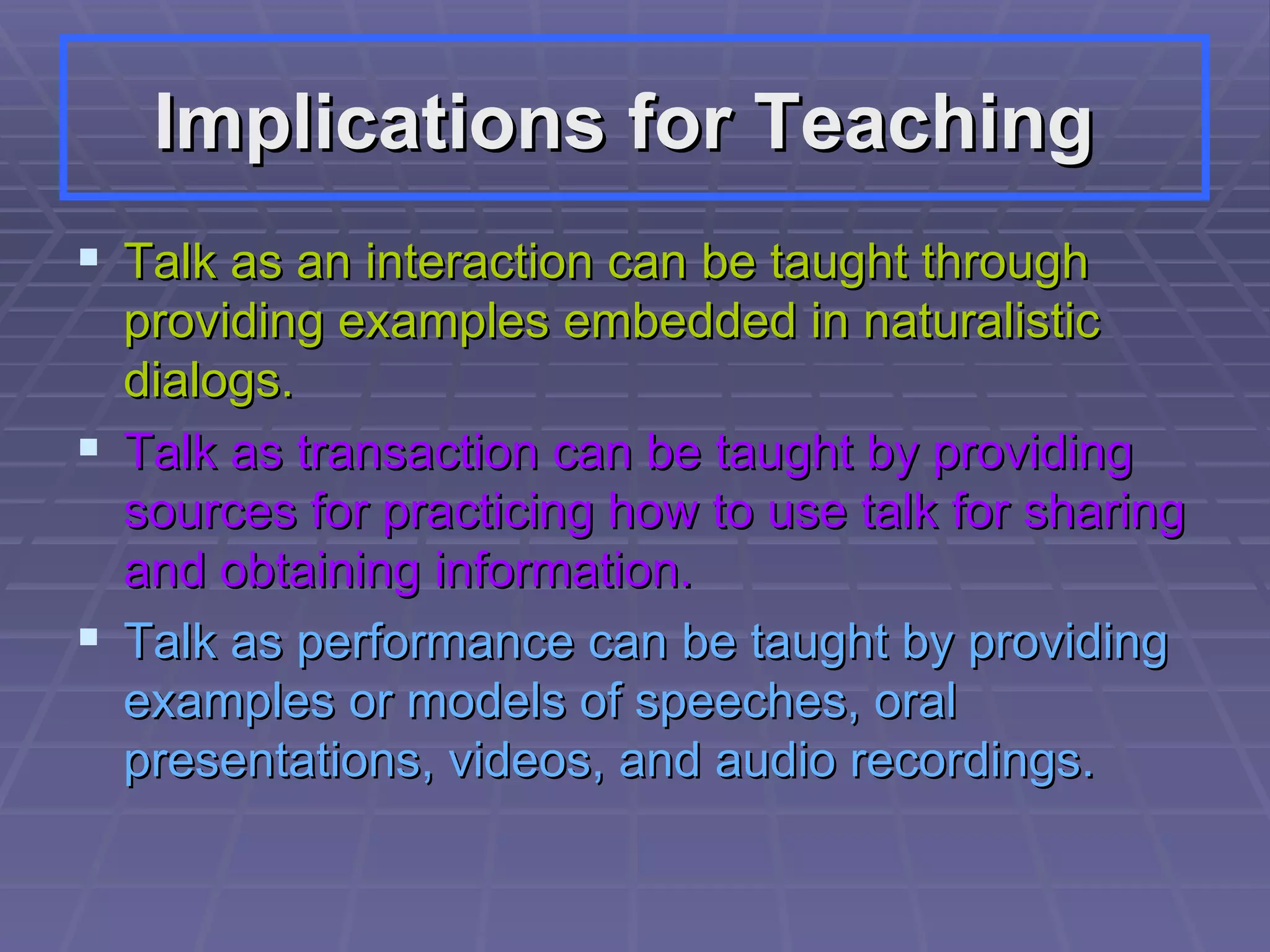 Implications for Teaching   Talk as an interaction can be taught through providing examples embedded in naturalistic dialogs. Talk as transaction can be taught by providing sources for practicing how to use talk for sharing and obtaining information.  Talk as performance can be taught by providing examples or models of speeches, oral presentations, videos, and audio recordings.  