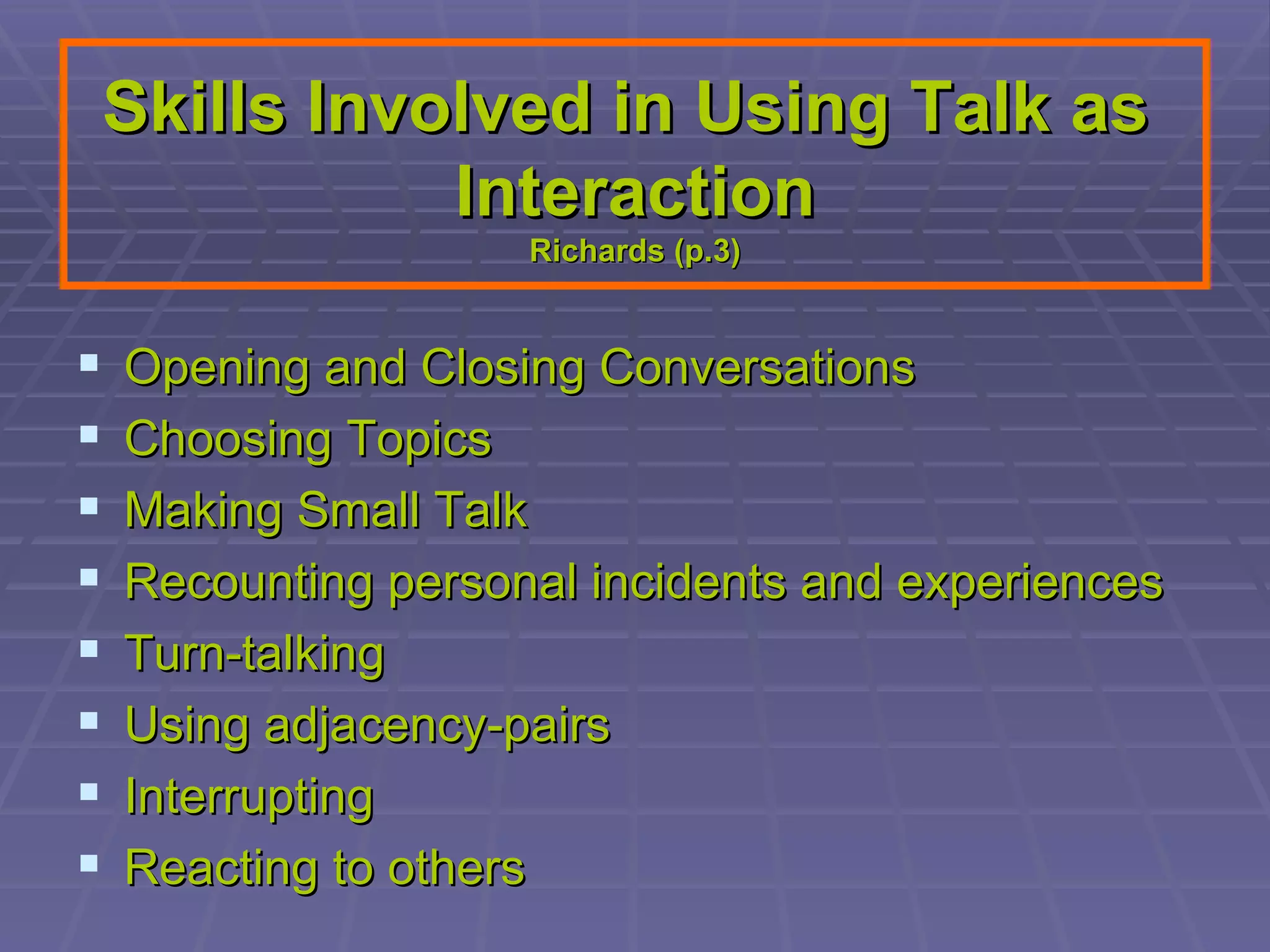 Skills Involved in Using Talk as  Interaction Richards (p.3) Opening and Closing Conversations Choosing Topics Making Small Talk Recounting personal incidents and experiences Turn-talking Using adjacency-pairs Interrupting Reacting to others 