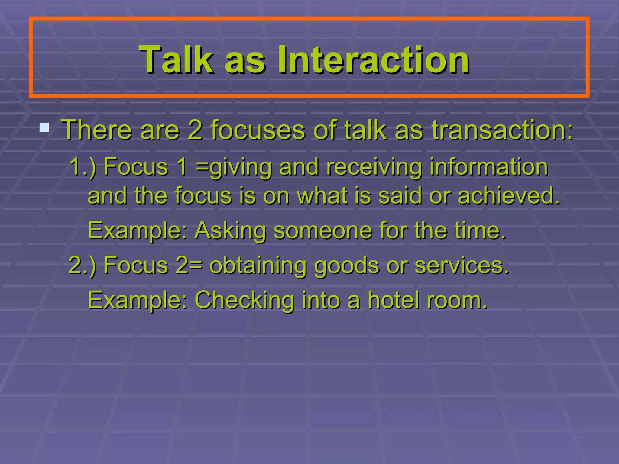 Talk as Interaction   There are 2 focuses of talk as transaction:  1.) Focus 1 =giving and receiving information and the focus is on what is said or achieved.  Example: Asking someone for the time. 2.) Focus 2= obtaining goods or services. Example: Checking into a hotel room.  