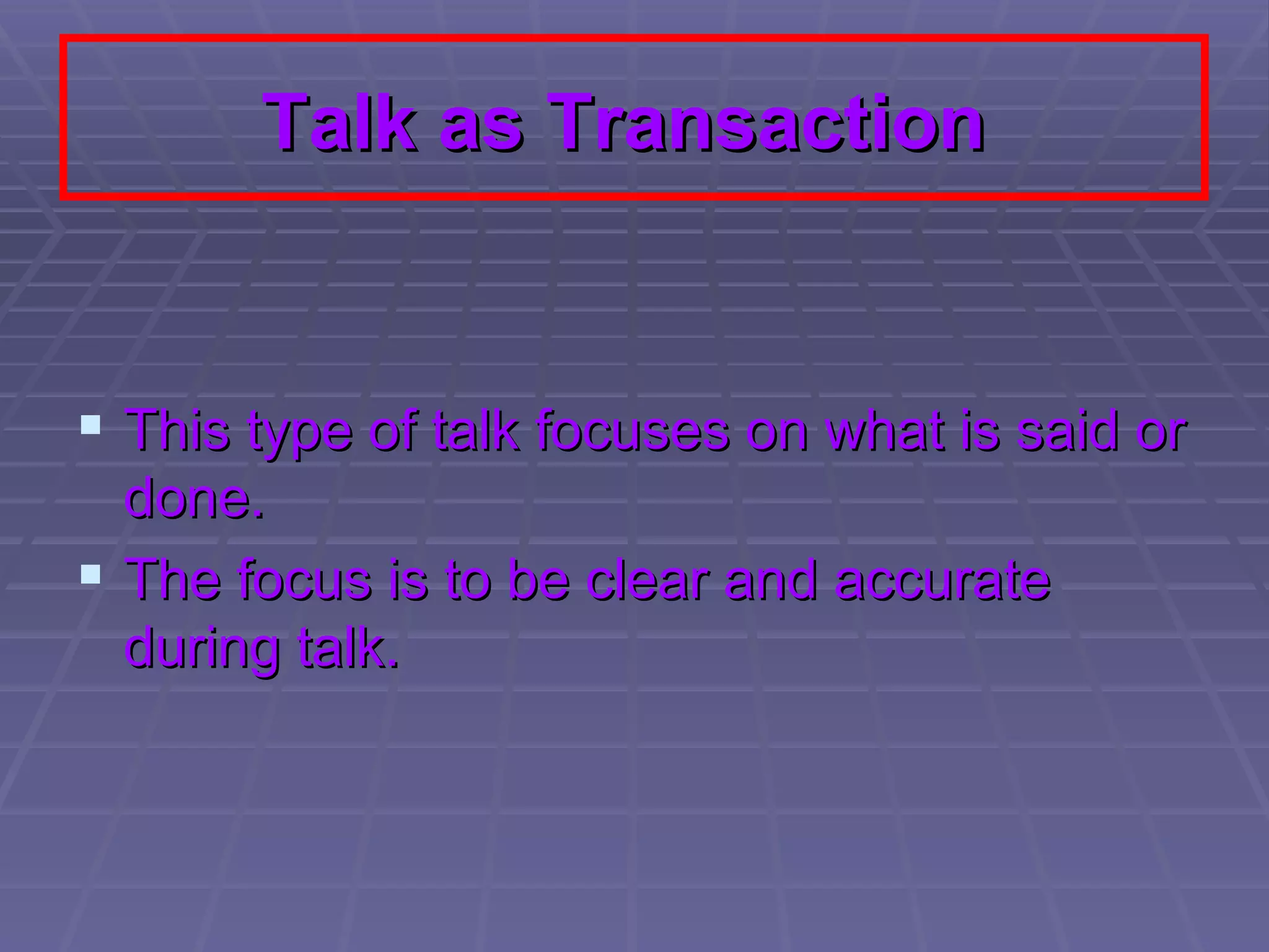 Talk as Transaction   This type of talk focuses on what is said or done.  The focus is to be clear and accurate during talk.  