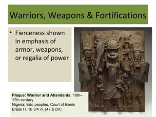 Warriors, Weapons & Fortifications
• Fierceness shown
in emphasis of
armor, weapons,
or regalia of power
Plaque: Warrior and Attendants, 16th–
17th century
Nigeria; Edo peoples, Court of Benin
Brass H. 18 3/4 in. (47.6 cm)
 
