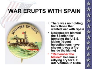 WAR ERUPTS WITH SPAIN
• There was no holding
back those that
wanted war with Spain
• Newspapers blamed
the Spanish for
bombing the U.S.S.
Maine (recent
investigations have
shown it was a fire
inside the Maine)
• “Remember the
Maine!” became a
rallying cry for U.S.
intervention in Cuba
 