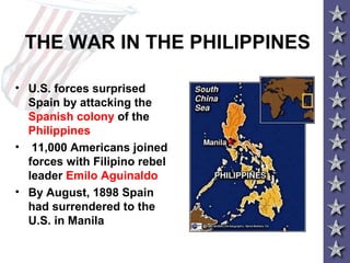 THE WAR IN THE PHILIPPINES
• U.S. forces surprised
Spain by attacking the
Spanish colony of the
Philippines
• 11,000 Americans joined
forces with Filipino rebel
leader Emilo Aguinaldo
• By August, 1898 Spain
had surrendered to the
U.S. in Manila
 