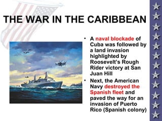 THE WAR IN THE CARIBBEAN
• A naval blockade of
Cuba was followed by
a land invasion
highlighted by
Roosevelt’s Rough
Rider victory at San
Juan Hill
• Next, the American
Navy destroyed the
Spanish fleet and
paved the way for an
invasion of Puerto
Rico (Spanish colony)
 