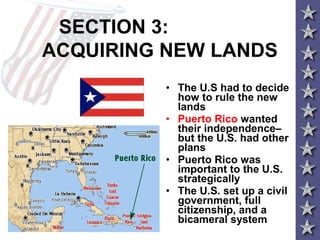 SECTION 3:
ACQUIRING NEW LANDS
• The U.S had to decide
how to rule the new
lands
• Puerto Rico wanted
their independence–
but the U.S. had other
plans
• Puerto Rico was
important to the U.S.
strategically
• The U.S. set up a civil
government, full
citizenship, and a
bicameral system
 