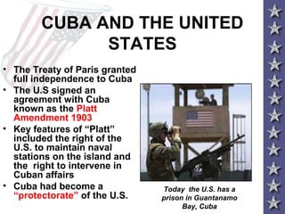 CUBA AND THE UNITED
STATES
• The Treaty of Paris granted
full independence to Cuba
• The U.S signed an
agreement with Cuba
known as the Platt
Amendment 1903
• Key features of “Platt”
included the right of the
U.S. to maintain naval
stations on the island and
the right to intervene in
Cuban affairs
• Cuba had become a
“protectorate” of the U.S.
Today the U.S. has a
prison in Guantanamo
Bay, Cuba
 