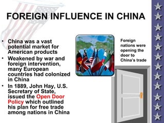 FOREIGN INFLUENCE IN CHINA
• China was a vast
potential market for
American products
• Weakened by war and
foreign intervention,
many European
countries had colonized
in China
• In 1889, John Hay, U.S.
Secretary of State,
issued the Open Door
Policy which outlined
his plan for free trade
among nations in China
Foreign
nations were
opening the
door to
China’s trade
 