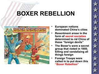 BOXER REBELLION
• European nations
dominated China’s cities
• Resentment arose in the
form of secret societies
determined to rid China of
these “foreign devils”
• The Boxer’s were a secret
group that rioted in 1900,
killing and vandalizing all
things foreign
• Foreign Troops were
called in to put down this
“Boxer Rebellion”
 
